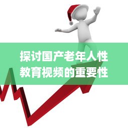 探讨国产老年人性教育视频的重要性与影响：健康、自尊与生活质量提升