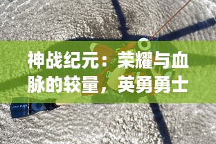 神战纪元：荣耀与血脉的较量，英勇勇士们的荣光与危险的未知之旅