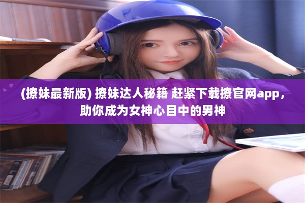 (撩妹最新版) 撩妹达人秘籍 赶紧下载撩官网app，助你成为女神心目中的男神