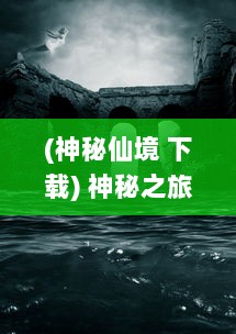 (神秘仙境 下载) 神秘之旅：探索光明与黑暗之间的挣扎，仙魔奇缘的奇幻冒险