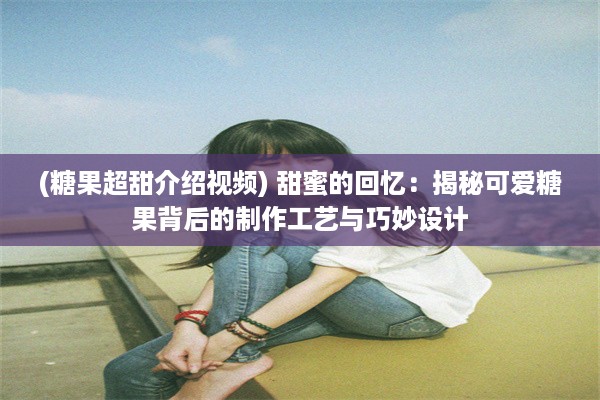 (糖果超甜介绍视频) 甜蜜的回忆：揭秘可爱糖果背后的制作工艺与巧妙设计