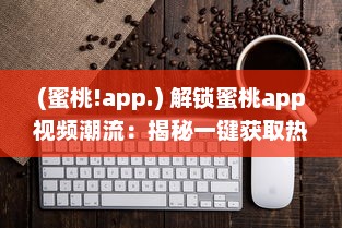 (蜜桃!app.) 解锁蜜桃app视频潮流：揭秘一键获取热门内容的秘诀