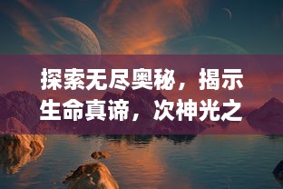 探索无尽奥秘，揭示生命真谛，次神光之觉醒：从深渊到光明的奇幻旅程