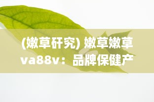 (嫩草矸究) 嫩草嫩草va88v：品牌保健产品的卓越品质与健康营养的完美结合