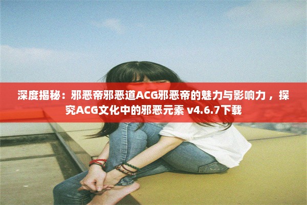 深度揭秘：邪恶帝邪恶道ACG邪恶帝的魅力与影响力 ，探究ACG文化中的邪恶元素 v4.6.7下载