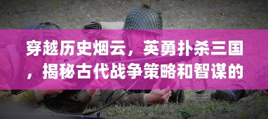 穿越历史烟云，英勇扑杀三国，揭秘古代战争策略和智谋的决定性时刻