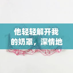 他轻轻解开我的奶罩，深情地吸允我的乳房：独特表达的爱情主题