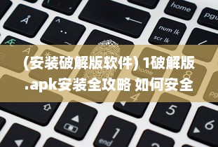 (安装破解版软件) 1破解版.apk安装全攻略 如何安全高效地安装并运行