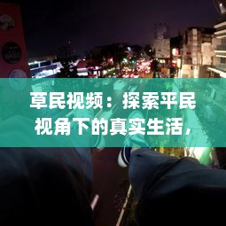 草民视频：探索平民视角下的真实生活，体验普通人的世界与情感