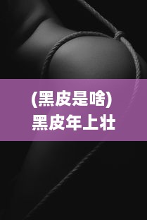 (黑皮是啥) 黑皮年上壮0与白皮年下瘦1：探讨年龄与身体状态的交错影响研究