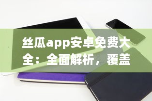 丝瓜app安卓免费大全：全面解析，覆盖热门应用，满足你的一站式需求一键下载，体验极致