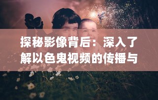 探秘影像背后：深入了解以色鬼视频的传播与影响 ，揭秘网络暗角 v0.0.2下载