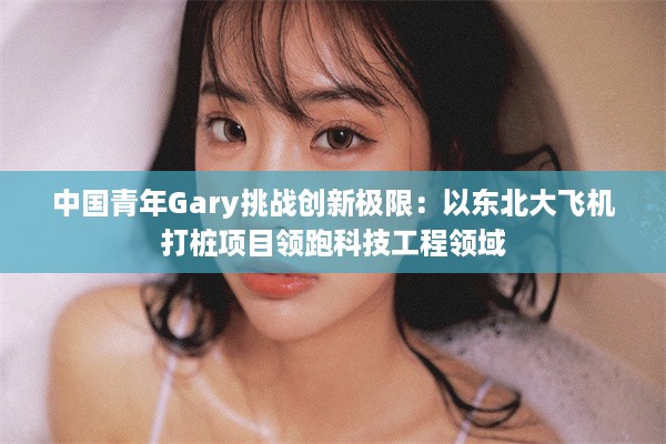 中国青年Gary挑战创新极限：以东北大飞机打桩项目领跑科技工程领域