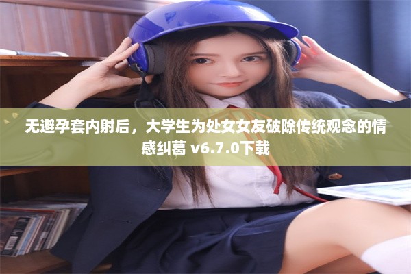 无避孕套内射后，大学生为处女女友破除传统观念的情感纠葛 v6.7.0下载