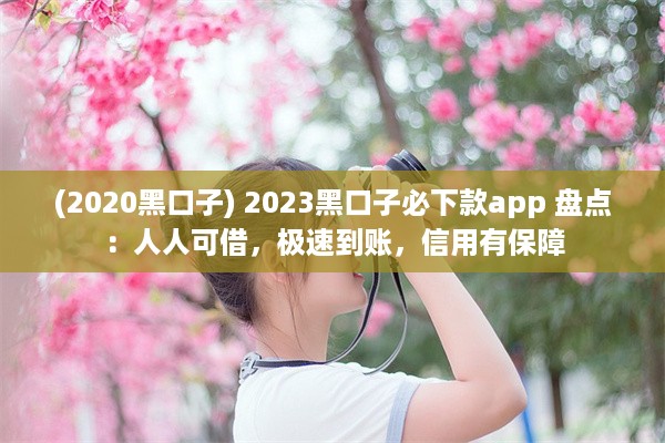 (2020黑口子) 2023黑口子必下款app 盘点：人人可借，极速到账，信用有保障