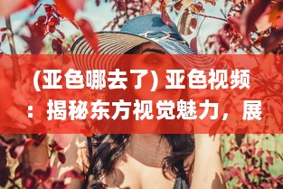 (亚色哪去了) 亚色视频：揭秘东方视觉魅力，展现亚洲独特色彩和文化内涵