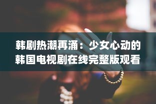 韩剧热潮再涌：少女心动的韩国电视剧在线完整版观看，打造全新观剧体验