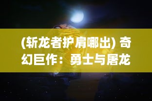 (斩龙者护肩哪出) 奇幻巨作：勇士与屠龙之旅，揭秘传奇武器斩龙之刃的深渊秘闻