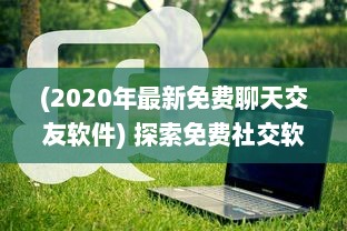 (2020年最新免费聊天交友软件) 探索免费社交软件：全免费聊天交友APP有哪些 找到适合你的平台