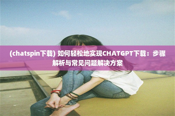 (chatspin下载) 如何轻松地实现CHATGPT下载：步骤解析与常见问题解决方案