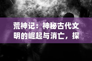 荒神记：神秘古代文明的崛起与消亡，探索神秘沙漠中被遗忘的神秘力量