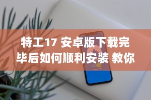 特工17 安卓版下载完毕后如何顺利安装 教你一招快速搞定 v8.2.6下载