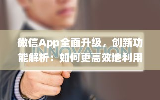 微信App全面升级，创新功能解析：如何更高效地利用微信开展商务 详细探讨新玩法