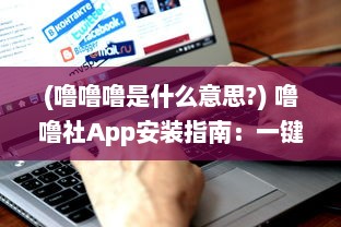 (噜噜噜是什么意思?) 噜噜社App安装指南：一键掌握入口位置，迅速体验多元互动乐趣