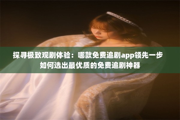 探寻极致观剧体验：哪款免费追剧app领先一步  如何选出最优质的免费追剧神器