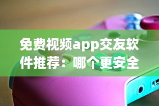 免费视频app交友软件推荐：哪个更安全 用户体验好评排行榜揭晓 v8.2.3下载