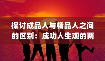 探讨成品人与精品人之间的区别：成功人生观的两种独特表现形式的比较与对比