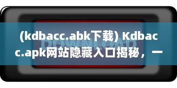 (kdbacc.abk下载) Kdbacc.apk网站隐藏入口揭秘，一站式探索未知领域 如何安全访问