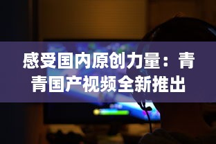 感受国内原创力量：青青国产视频全新推出，展示中国影视文化魅力 v4.0.7下载