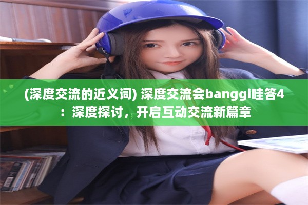 (深度交流的近义词) 深度交流会banggi哇答4：深度探讨，开启互动交流新篇章