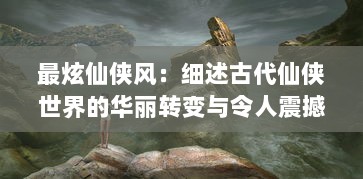 最炫仙侠风：细述古代仙侠世界的华丽转变与令人震撼的神秘力量展现