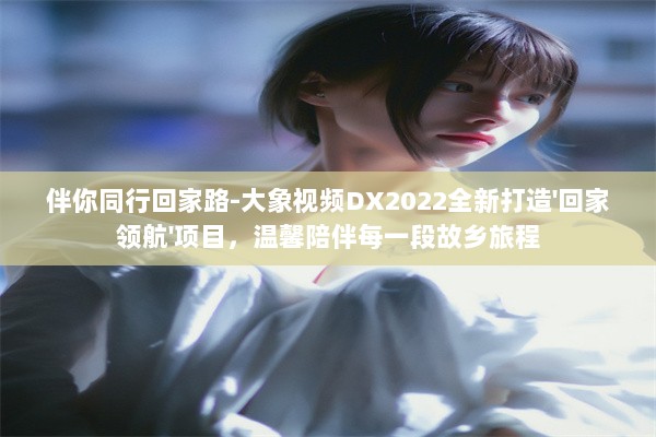 伴你同行回家路-大象视频DX2022全新打造'回家领航'项目，温馨陪伴每一段故乡旅程