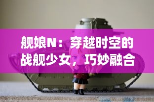 舰娘N：穿越时空的战舰少女，巧妙融合战争历史与萌系元素的超级大作