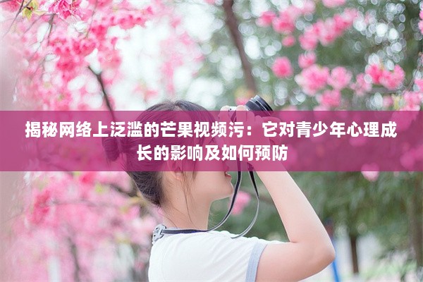 揭秘网络上泛滥的芒果视频污：它对青少年心理成长的影响及如何预防