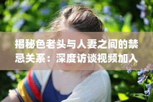 揭秘色老头与人妻之间的禁忌关系：深度访谈视频加入中文字幕，揭示社会黑暗面