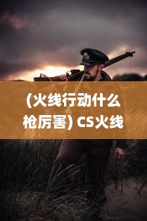 (火线行动什么枪厉害) CS火线行动：透视枪战策略，揭秘电子竞技背后的技术与智慧