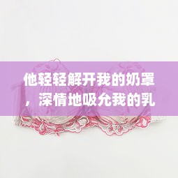 他轻轻解开我的奶罩，深情地吸允我的乳房：独特表达的爱情主题