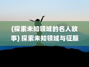 (探索未知领域的名人故事) 探索未知领域与征服挑战：人类进步的驱动力与无限可能