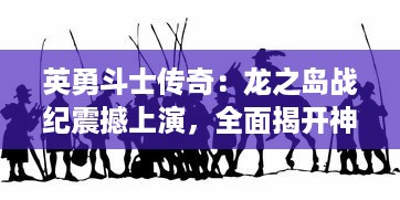 英勇斗士传奇：龙之岛战纪震撼上演，全面揭开神秘遗迹历史之谜