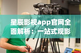 星辰影视app官网全面解析：一站式观影平台，随时随地畅享高清大片