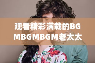 观看精彩满载的BGMBGMBGM老太太视频HD：丰富生活，喜悦心情的高清影像欣赏 v7.9.6下载