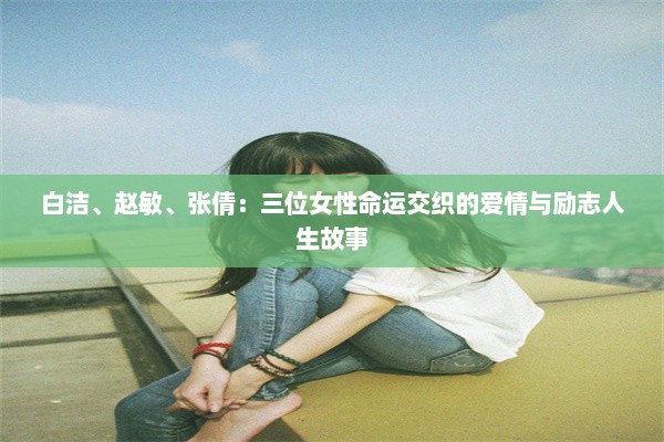 白洁、赵敏、张倩：三位女性命运交织的爱情与励志人生故事