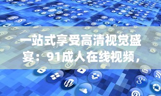 一站式享受高清视觉盛宴：91成人在线视频，给你无限未知的探索乐趣