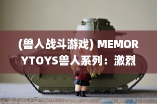 (兽人战斗游戏) MEMORYTOYS兽人系列：激烈战斗场景再现，独特设计成就收藏级典藏玩具