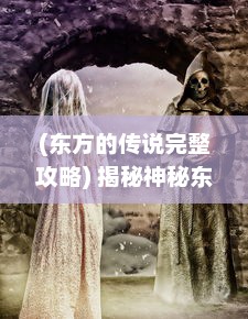 (东方的传说完整攻略) 揭秘神秘东方传说：龙之宝藏的守护者与勇者的冒险之旅