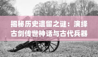 揭秘历史遗留之谜：演绎古剑传世神话与古代兵器文化饕餮盛宴，古剑奇闻录 深度解析